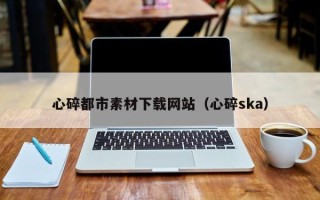 湖北心碎都市素材下载网站（心碎ska）